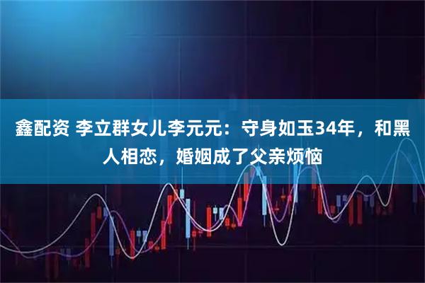 鑫配资 李立群女儿李元元：守身如玉34年，和黑人相恋，婚姻成了父亲烦恼
