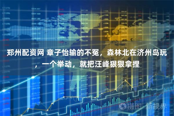 郑州配资网 章子怡输的不冤，森林北在济州岛玩，一个举动，就把汪峰狠狠拿捏