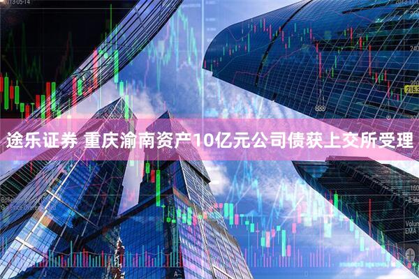 途乐证券 重庆渝南资产10亿元公司债获上交所受理