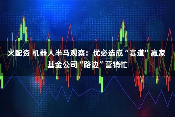 火配资 机器人半马观察：优必选成“赛道”赢家 基金公司“路边”营销忙