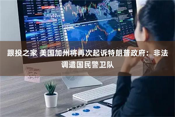 跟投之家 美国加州将再次起诉特朗普政府：非法调遣国民警卫队