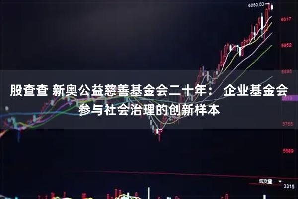 股查查 新奥公益慈善基金会二十年： 企业基金会参与社会治理的创新样本
