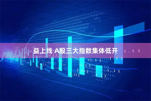 益上线 A股三大指数集体低开