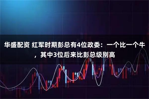 华盛配资 红军时期彭总有4位政委：一个比一个牛，其中3位后来比彭总级别高