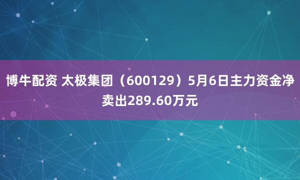 博牛配资 太极集团（600129）5月6日主力资金净卖出289.60万元