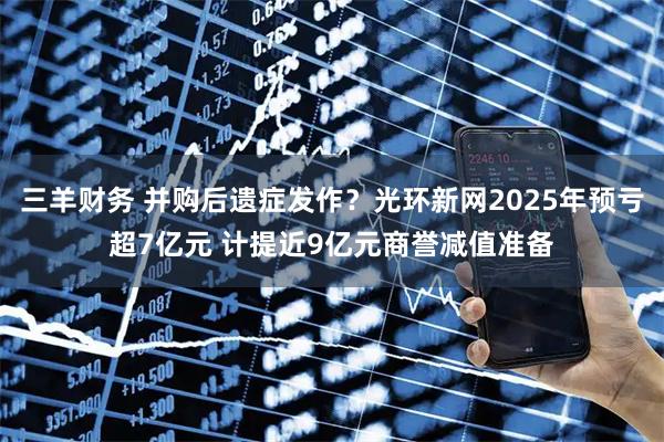 三羊财务 并购后遗症发作？光环新网2025年预亏超7亿元 计提近9亿元商誉减值准备